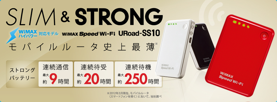 SLIM & STRONG WiMAX Spped Wi-Fi URoad-SS110 モバイルルータ史上最薄※ ストロングバッテリー 連続通信（最大約9時間）、連続待受（最大約20時間）、連続待機（最大約250時間） ※2012年2月現在、モバイルルータ（スマートフォンを除く）において。当社調べ