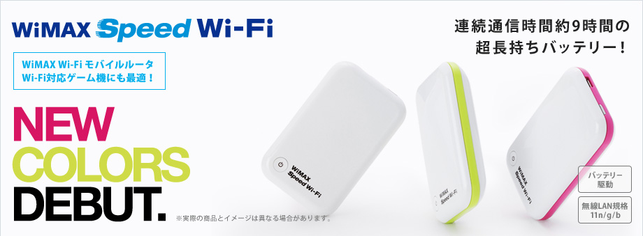 NEW COLORS DEBUT. 「WiMAX Speed Wi-Fi」 WiMAX Wi-Fiモバイルルータ Wi-Fi対応ゲーム機にも最適！ 連続通信時間約9時間の超長持ちバッテリー！[バッテリー駆動][無線LAN規格11n/g/b] ※実際の商品とイメージは異なる場合があります。