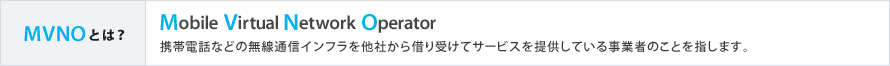 MVNOとは？ Mobile Virtual Network Operator 携帯電話などの無線通信インフラを他社から借り受けてサービスを提供している事業者のことを指します。